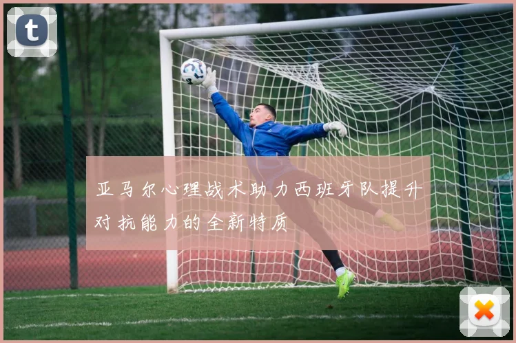 亚马尔心理战术助力西班牙队提升对抗能力的全新特质