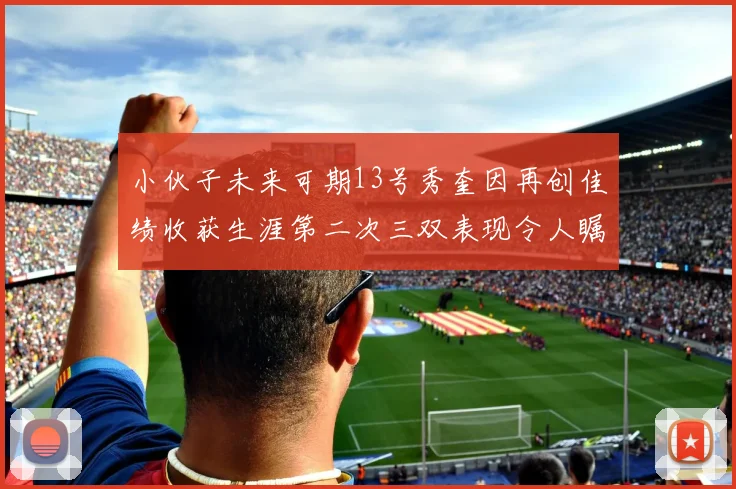 小伙子未来可期13号秀奎因再创佳绩收获生涯第二次三双表现令人瞩目