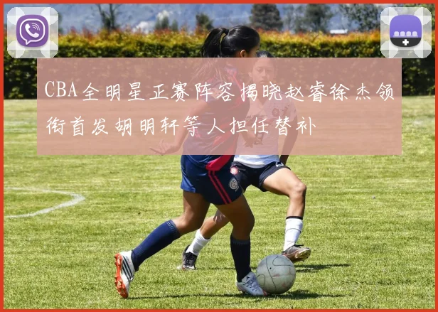 CBA全明星正赛阵容揭晓赵睿徐杰领衔首发胡明轩等人担任替补