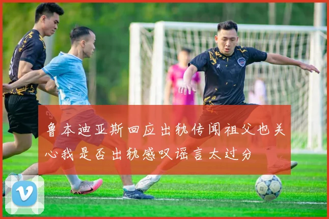 鲁本迪亚斯回应出轨传闻祖父也关心我是否出轨感叹谣言太过分