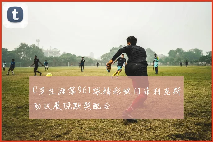 C罗生涯第961球精彩破门菲利克斯助攻展现默契配合