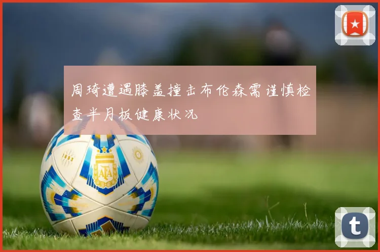 周琦遭遇膝盖撞击布伦森需谨慎检查半月板健康状况