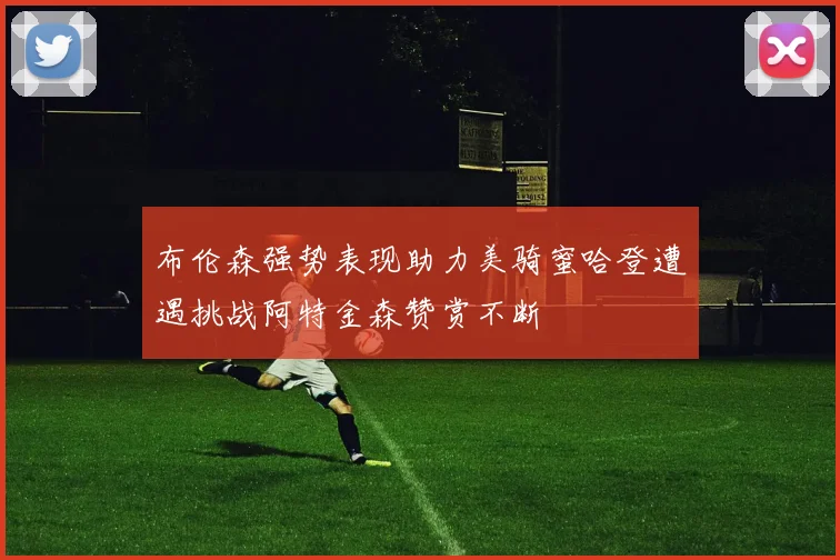 布伦森强势表现助力美骑蜜哈登遭遇挑战阿特金森赞赏不断