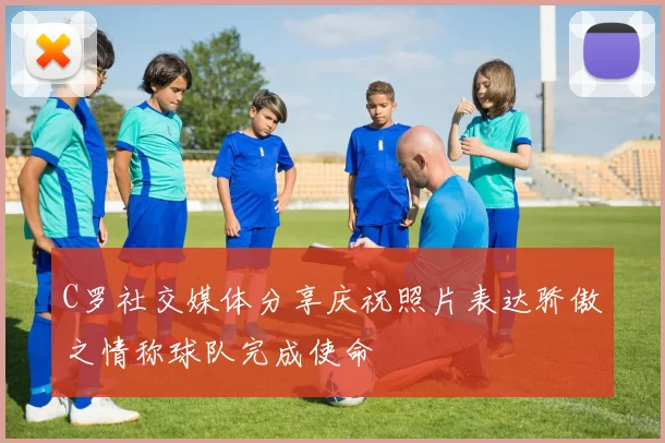 C罗社交媒体分享庆祝照片表达骄傲之情称球队完成使命