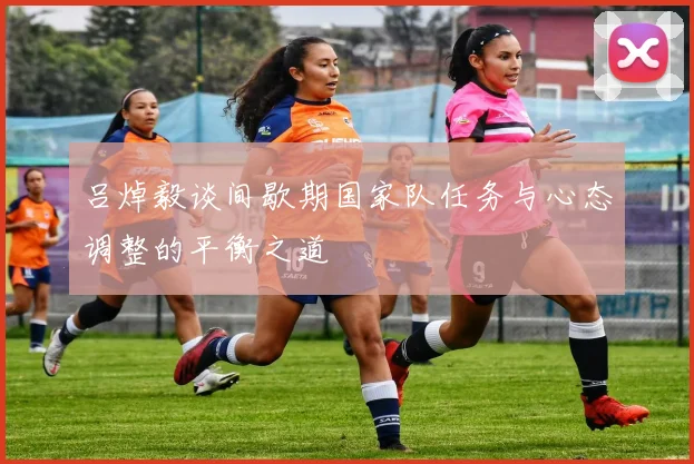 吕焯毅谈间歇期国家队任务与心态调整的平衡之道