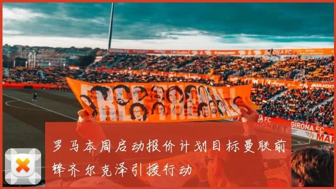 罗马本周启动报价计划目标曼联前锋齐尔克泽引援行动