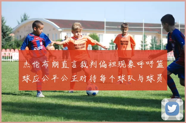 杰伦布朗直言裁判偏袒现象呼吁篮球应公平公正对待每个球队与球员