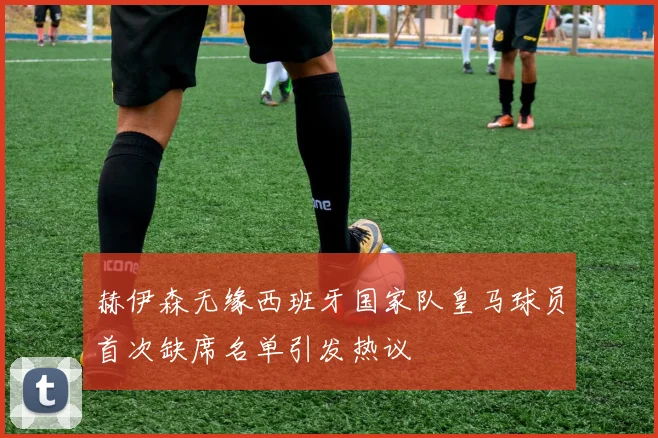 赫伊森无缘西班牙国家队皇马球员首次缺席名单引发热议
