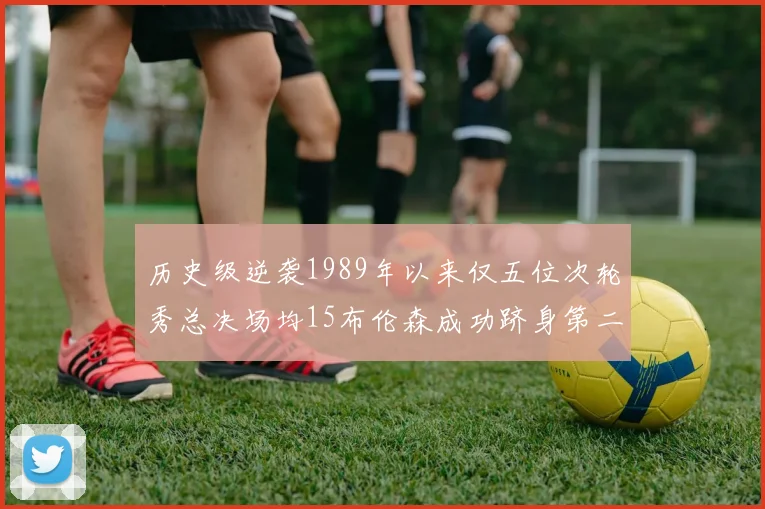 历史级逆袭1989年以来仅五位次轮秀总决场均15布伦森成功跻身第二位