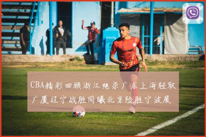 CBA精彩回顾浙江绝杀广东上海轻取广厦辽宁战胜同曦北京险胜宁波展现强队风采