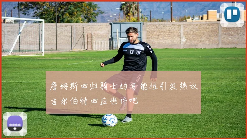 詹姆斯回归骑士的可能性引发热议吉尔伯特回应也许吧