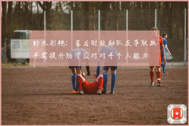 铃木彩艳：落后时鼓励队友争取扳平需提升防守应对对手个人能力