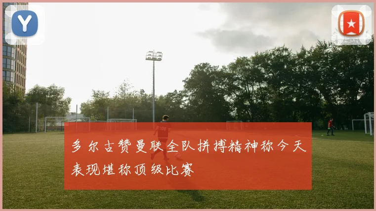 多尔古赞曼联全队拼搏精神称今天表现堪称顶级比赛